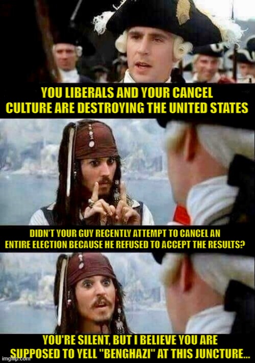 Cancel Culture | YOU LIBERALS AND YOUR CANCEL CULTURE ARE DESTROYING THE UNITED STATES; DIDN'T YOUR GUY RECENTLY ATTEMPT TO CANCEL AN ENTIRE ELECTION BECAUSE HE REFUSED TO ACCEPT THE RESULTS? YOU'RE SILENT, BUT I BELIEVE YOU ARE SUPPOSED TO YELL "BENGHAZI" AT THIS JUNCTURE... | image tagged in pirates of caribbean,cancel culture,jack sparrow | made w/ Imgflip meme maker