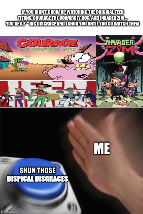 SHUN THEM ALL | IF YOU DIDN'T GROW UP WATCHING THE ORIGINAL TEEN TITANS, COURAGE THE COWARDLY DOG, AND INVADER ZIM ... YOU'RE A F***ING DISGRACE AND I SHUN YOU UNTIL YOU GO WATCH THEM; ME; SHUN THOSE DISPICAL DISGRACES | image tagged in blank white template,memes,blank nut button | made w/ Imgflip meme maker