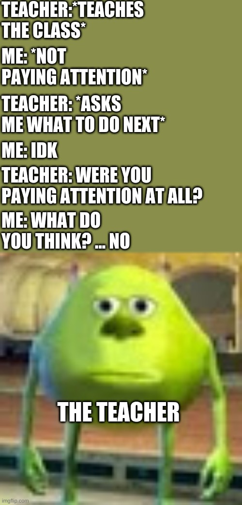 legit me | TEACHER:*TEACHES THE CLASS*; ME: *NOT PAYING ATTENTION*; TEACHER: *ASKS ME WHAT TO DO NEXT*; ME: IDK; TEACHER: WERE YOU PAYING ATTENTION AT ALL? ME: WHAT DO YOU THINK? ... NO; THE TEACHER | image tagged in sully wazowski | made w/ Imgflip meme maker