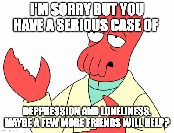 I beg of u plz help | I'M SORRY BUT YOU HAVE A SERIOUS CASE OF; DEPPRESSION AND LONELINESS. MAYBE A FEW MORE FRIENDS WILL HELP? | image tagged in memes,futurama zoidberg,plz,please help me | made w/ Imgflip meme maker