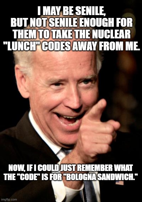 The Nation's Nuclear "LUNCH" Codes | I MAY BE SENILE, BUT NOT SENILE ENOUGH FOR THEM TO TAKE THE NUCLEAR "LUNCH" CODES AWAY FROM ME. NOW, IF I COULD JUST REMEMBER WHAT THE "CODE" IS FOR "BOLOGNA SANDWICH." | image tagged in smilin biden,dumbocrats,launch codes,joe biden,trump,senile | made w/ Imgflip meme maker