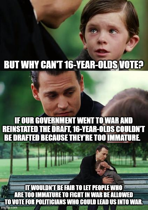 Finding Neverland | BUT WHY CAN'T 16-YEAR-OLDS VOTE? IF OUR GOVERNMENT WENT TO WAR AND REINSTATED THE DRAFT, 16-YEAR-OLDS COULDN'T BE DRAFTED BECAUSE THEY'RE TOO IMMATURE. IT WOULDN'T BE FAIR TO LET PEOPLE WHO ARE TOO IMMATURE TO FIGHT IN WAR BE ALLOWED TO VOTE FOR POLITICIANS WHO COULD LEAD US INTO WAR. | image tagged in memes,finding neverland | made w/ Imgflip meme maker
