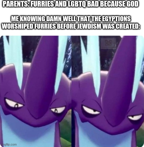 PARENTS: FURRIES AND LGBTQ BAD BECAUSE GOD; ME KNOWING DAMN WELL THAT THE EGYPTIONS WORSHIPED FURRIES BEFORE JEWDISM WAS CREATED: | image tagged in memes,blank transparent square,toxtricity bruh | made w/ Imgflip meme maker