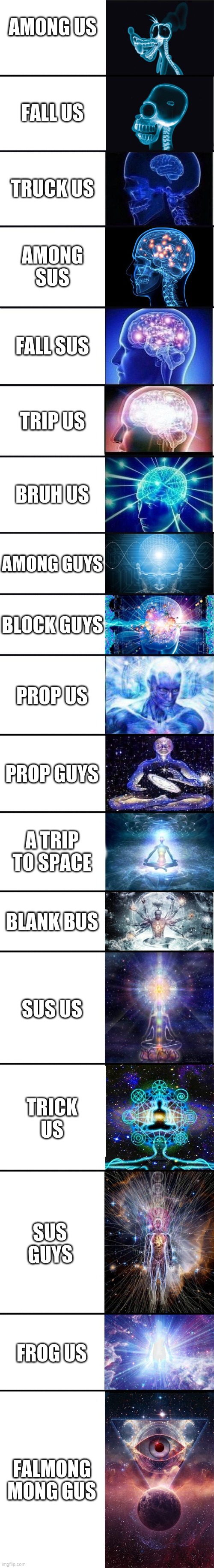 yes | AMONG US; FALL US; TRUCK US; AMONG SUS; FALL SUS; TRIP US; BRUH US; AMONG GUYS; BLOCK GUYS; PROP US; PROP GUYS; A TRIP TO SPACE; BLANK BUS; SUS US; TRICK US; SUS GUYS; FROG US; FALMONG MONG GUS | image tagged in expanding brain 9001,among us | made w/ Imgflip meme maker