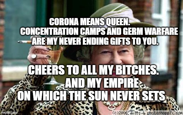 Queen Elizabeth | CORONA MEANS QUEEN.             CONCENTRATION CAMPS AND GERM WARFARE ARE MY NEVER ENDING GIFTS TO YOU. CHEERS TO ALL MY BITCHES.         AND MY EMPIRE ON WHICH THE SUN NEVER SETS | image tagged in queen elizabeth | made w/ Imgflip meme maker