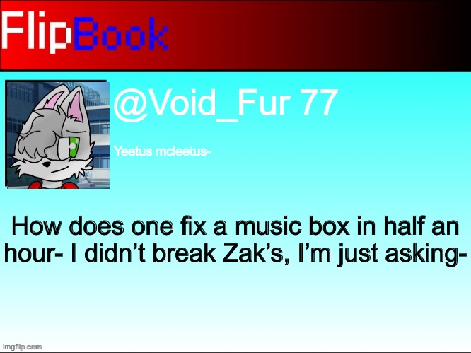 FlipBook profile | @Void_Fur 77; Yeetus mcleetus-; How does one fix a music box in half an hour- I didn’t break Zak’s, I’m just asking- | image tagged in flipbook profile | made w/ Imgflip meme maker