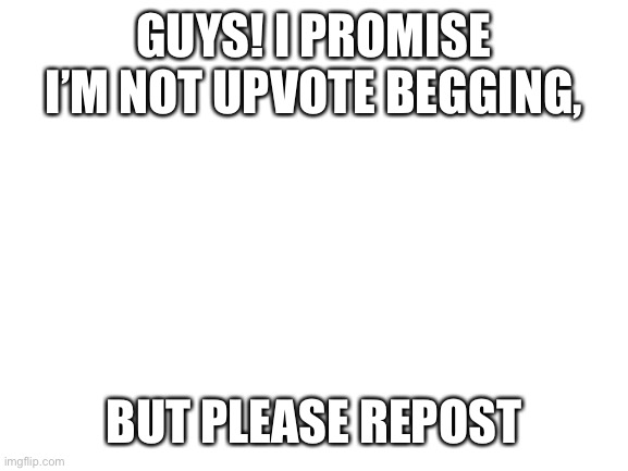 Preferably in reposts stream | GUYS! I PROMISE I’M NOT UPVOTE BEGGING, BUT PLEASE REPOST | image tagged in blank white template,never gonna give you up,never gonna let you down,never gonna run around,and desert you | made w/ Imgflip meme maker