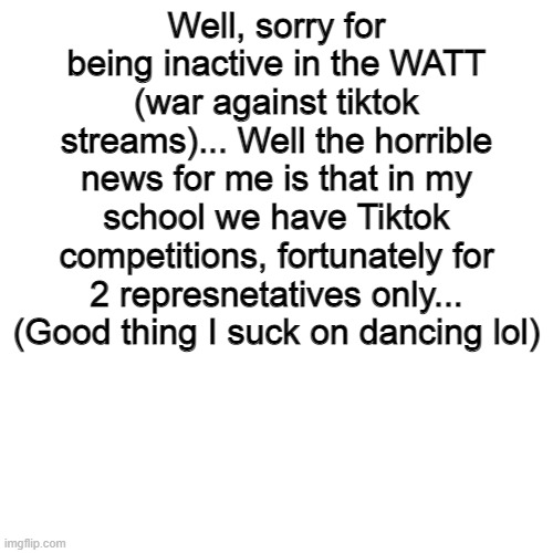 Welp, what type of death should I go though if I become one of the representatives... | Well, sorry for being inactive in the WATT (war against tiktok streams)... Well the horrible news for me is that in my school we have Tiktok competitions, fortunately for 2 represnetatives only... (Good thing I suck on dancing lol) | image tagged in memes,blank transparent square | made w/ Imgflip meme maker