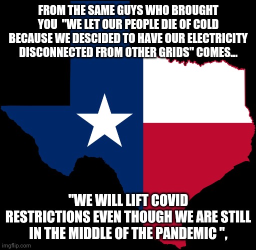 Everything is dumber in conservative Texas | FROM THE SAME GUYS WHO BROUGHT YOU  "WE LET OUR PEOPLE DIE OF COLD BECAUSE WE DESCIDED TO HAVE OUR ELECTRICITY DISCONNECTED FROM OTHER GRIDS" COMES... "WE WILL LIFT COVID RESTRICTIONS EVEN THOUGH WE ARE STILL IN THE MIDDLE OF THE PANDEMIC ", | image tagged in texas,covid,republicans,conservatives,trump supporters,maga | made w/ Imgflip meme maker