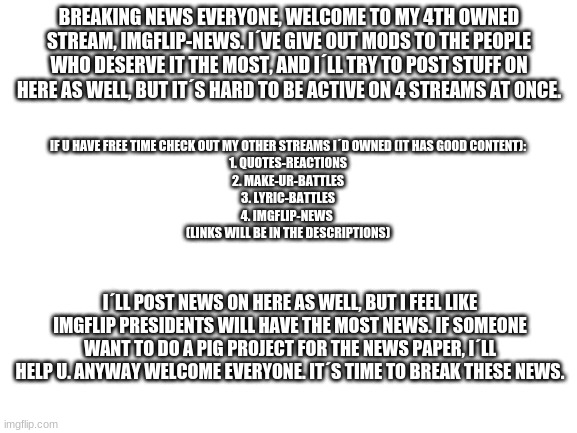 Welcome everyone | BREAKING NEWS EVERYONE, WELCOME TO MY 4TH OWNED STREAM, IMGFLIP-NEWS. I´VE GIVE OUT MODS TO THE PEOPLE WHO DESERVE IT THE MOST, AND I´LL TRY TO POST STUFF ON HERE AS WELL, BUT IT´S HARD TO BE ACTIVE ON 4 STREAMS AT ONCE. IF U HAVE FREE TIME CHECK OUT MY OTHER STREAMS I´D OWNED (IT HAS GOOD CONTENT):

1. QUOTES-REACTIONS
2. MAKE-UR-BATTLES
3. LYRIC-BATTLES
4. IMGFLIP-NEWS 
(LINKS WILL BE IN THE DESCRIPTIONS); I´LL POST NEWS ON HERE AS WELL, BUT I FEEL LIKE IMGFLIP PRESIDENTS WILL HAVE THE MOST NEWS. IF SOMEONE WANT TO DO A PIG PROJECT FOR THE NEWS PAPER, I´LL HELP U. ANYWAY WELCOME EVERYONE. IT´S TIME TO BREAK THESE NEWS. | image tagged in blank white template | made w/ Imgflip meme maker