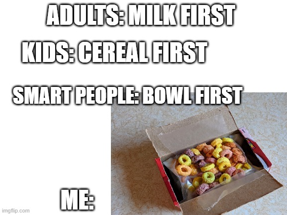 box first | ADULTS: MILK FIRST; KIDS: CEREAL FIRST; SMART PEOPLE: BOWL FIRST; ME: | image tagged in funny,memes | made w/ Imgflip meme maker