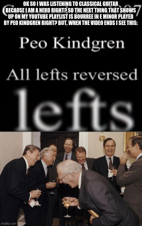 all lefts reserved | OK SO I WAS LISTENING TO CLASSICAL GUITAR BECAUSE I AM A NERD RIGHT? SO THE NEXT THING THAT SHOWS UP ON MY YOUTUBE PLAYLIST IS BOURREE IN E MINOR PLAYED BY PEO KINDGREN RIGHT? BUT, WHEN THE VIDEO ENDS I SEE THIS: | image tagged in memes,laughing men in suits | made w/ Imgflip meme maker