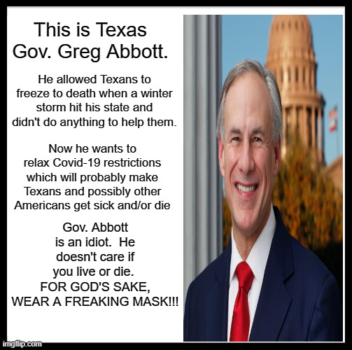 Don't Be Like Greg | This is Texas Gov. Greg Abbott. He allowed Texans to freeze to death when a winter storm hit his state and didn't do anything to help them. Now he wants to relax Covid-19 restrictions which will probably make Texans and possibly other Americans get sick and/or die; Gov. Abbott is an idiot.  He doesn't care if you live or die.  FOR GOD'S SAKE, WEAR A FREAKING MASK!!! | image tagged in memes,be like bill | made w/ Imgflip meme maker
