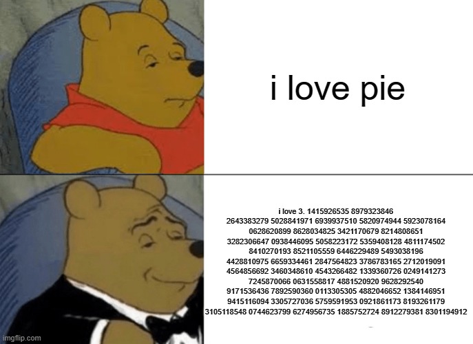 I love pie | i love pie; i love 3. 1415926535 8979323846 2643383279 5028841971 6939937510 5820974944 5923078164 0628620899 8628034825 3421170679 8214808651 3282306647 0938446095 5058223172 5359408128 4811174502 8410270193 8521105559 6446229489 5493038196 4428810975 6659334461 2847564823 3786783165 2712019091 4564856692 3460348610 4543266482 1339360726 0249141273 7245870066 0631558817 4881520920 9628292540 9171536436 7892590360 0113305305 4882046652 1384146951 9415116094 3305727036 5759591953 0921861173 8193261179 3105118548 0744623799 6274956735 1885752724 8912279381 8301194912 | image tagged in memes,tuxedo winnie the pooh | made w/ Imgflip meme maker