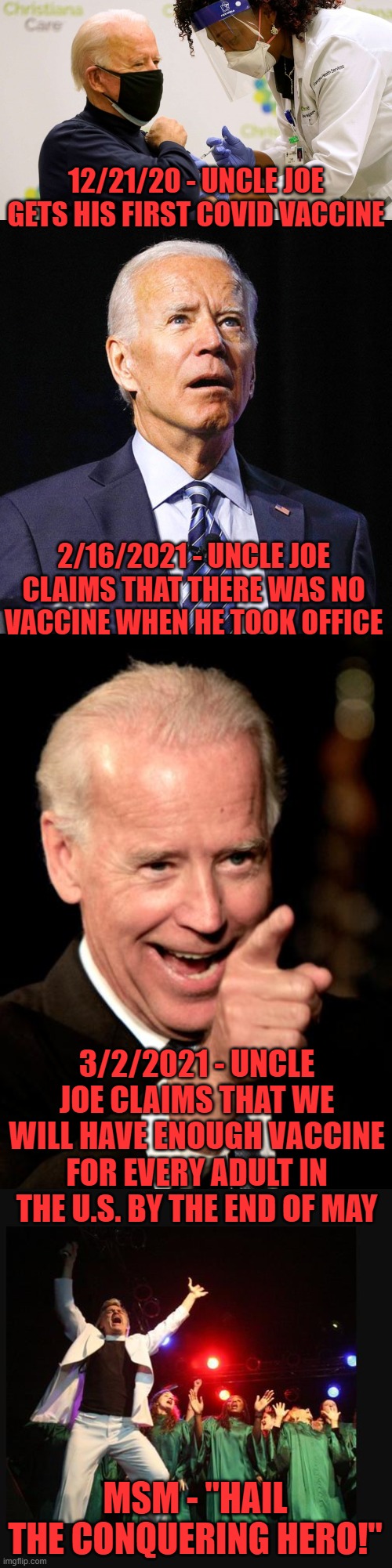 Why can't the "journalists" figure these things out? | 12/21/20 - UNCLE JOE GETS HIS FIRST COVID VACCINE; 2/16/2021 - UNCLE JOE CLAIMS THAT THERE WAS NO VACCINE WHEN HE TOOK OFFICE; 3/2/2021 - UNCLE JOE CLAIMS THAT WE WILL HAVE ENOUGH VACCINE FOR EVERY ADULT IN THE U.S. BY THE END OF MAY; MSM - "HAIL THE CONQUERING HERO!" | image tagged in biden vaccine,joe biden,memes,smilin biden,hallelujah preacher church choir televangelist pastor | made w/ Imgflip meme maker