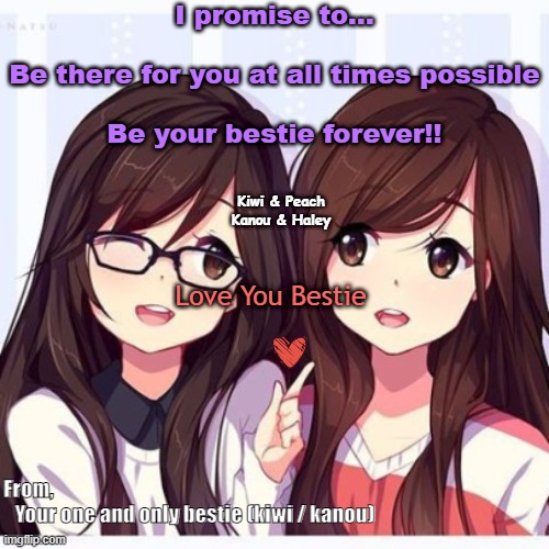 For my best friend peach | I promise to...
 
Be there for you at all times possible
 
Be your bestie forever!! Kiwi & Peach

Kanou & Haley; Love You Bestie; From,
   Your one and only bestie (kiwi / kanou) | made w/ Imgflip meme maker