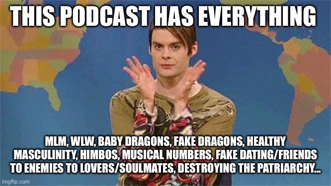 Me telling everyone I know to listen to The Two Princes | THIS PODCAST HAS EVERYTHING; MLM, WLW, BABY DRAGONS, FAKE DRAGONS, HEALTHY MASCULINITY, HIMBOS, MUSICAL NUMBERS, FAKE DATING/FRIENDS TO ENEMIES TO LOVERS/SOULMATES, DESTROYING THE PATRIARCHY... | image tagged in stefan snl | made w/ Imgflip meme maker