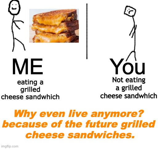 Grilled Cheese Sandwich | ME           You; eating a grilled cheese sandwhich; Not eating a grilled cheese sandwhich; Why even live anymore?
because of the future grilled
 cheese sandwiches. | image tagged in blank white template,grilled cheese sandwich | made w/ Imgflip meme maker