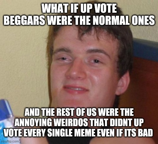 10 guy | WHAT IF UP VOTE BEGGARS WERE THE NORMAL ONES; AND THE REST OF US WERE THE ANNOYING WEIRDOS THAT DIDNT UP VOTE EVERY SINGLE MEME EVEN IF ITS BAD | image tagged in memes,10 guy | made w/ Imgflip meme maker