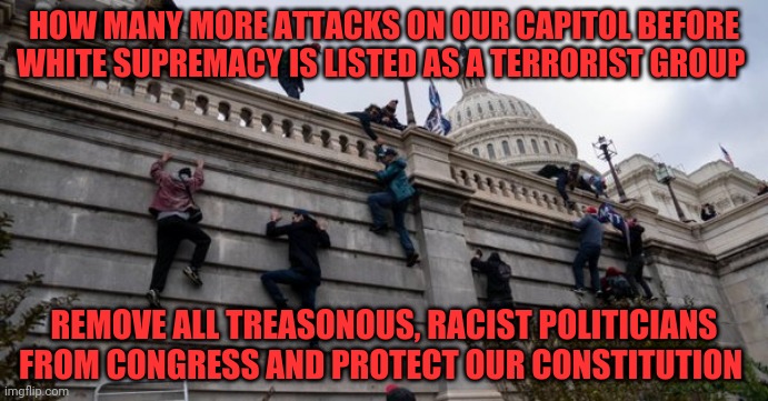 capitol riot | HOW MANY MORE ATTACKS ON OUR CAPITOL BEFORE WHITE SUPREMACY IS LISTED AS A TERRORIST GROUP; REMOVE ALL TREASONOUS, RACIST POLITICIANS FROM CONGRESS AND PROTECT OUR CONSTITUTION | image tagged in capitol riot | made w/ Imgflip meme maker