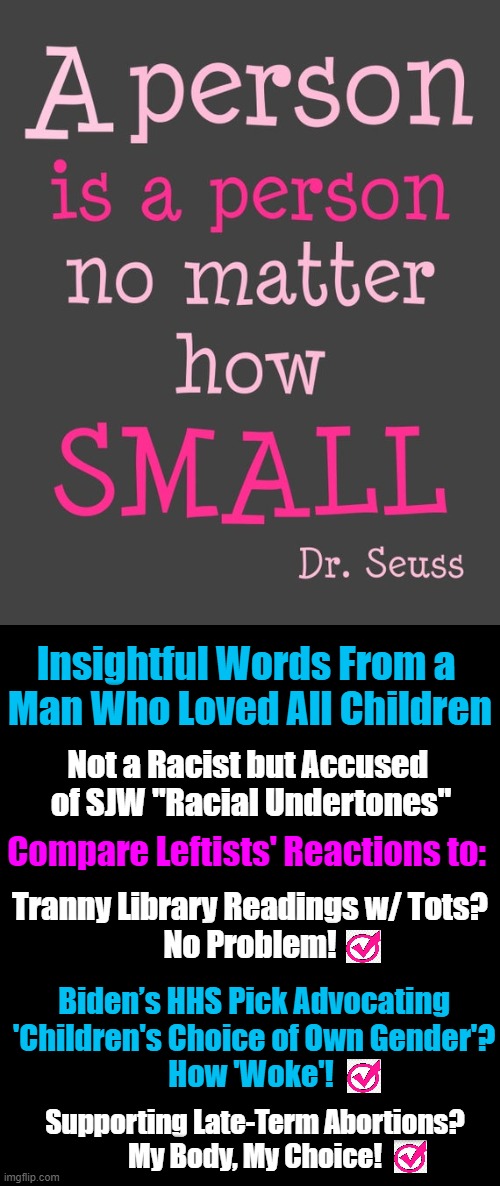 Subjectively Perceived "Racial Undertones"   ~~  RIP, Dr. Seuss | Insightful Words From a 

Man Who Loved All Children; Not a Racist but Accused 
of SJW "Racial Undertones"; Compare Leftists' Reactions to:; Tranny Library Readings w/ Tots?
No Problem! Biden’s HHS Pick Advocating
'Children's Choice of Own Gender'?
How 'Woke'! Supporting Late-Term Abortions?
My Body, My Choice! | image tagged in politics,dr seuss,leftists,liberal logic,overused racism | made w/ Imgflip meme maker