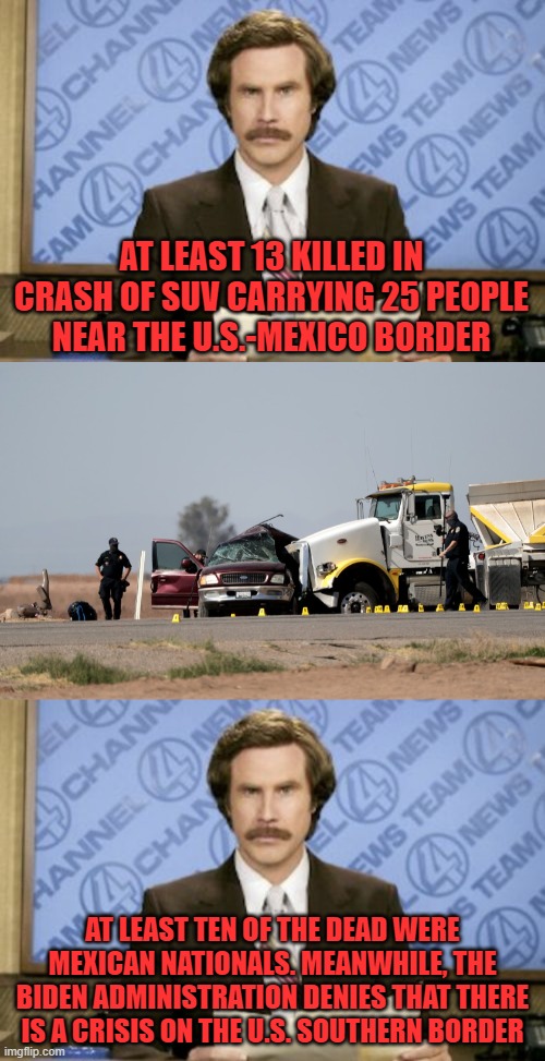 This is on you, Uncle Joe! | AT LEAST 13 KILLED IN CRASH OF SUV CARRYING 25 PEOPLE NEAR THE U.S.-MEXICO BORDER; AT LEAST TEN OF THE DEAD WERE MEXICAN NATIONALS. MEANWHILE, THE BIDEN ADMINISTRATION DENIES THAT THERE IS A CRISIS ON THE U.S. SOUTHERN BORDER | image tagged in memes,ron burgundy,immigration,needless deaths | made w/ Imgflip meme maker