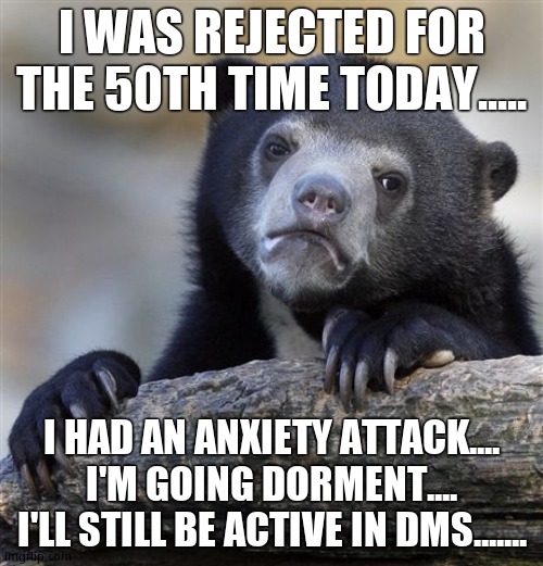 Confession Bear | I WAS REJECTED FOR THE 50TH TIME TODAY..... I HAD AN ANXIETY ATTACK.... I'M GOING DORMENT....
I'LL STILL BE ACTIVE IN DMS....... | image tagged in memes,confession bear | made w/ Imgflip meme maker