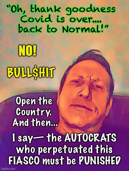 Thanks - FOR NOTHING  ~ | “Oh, thank goodness Covid is over....  back to Normal!”; NO! BULL$HIT; Open the Country.  And then... I say— the AUTOCRATS who perpetuated this FIASCO must be PUNISHED | image tagged in lockdowns,authoritarian,open,covid | made w/ Imgflip meme maker