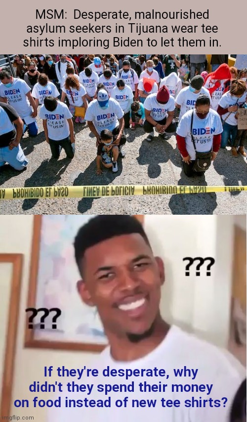 Tee shirt priority | MSM:  Desperate, malnourished asylum seekers in Tijuana wear tee shirts imploring Biden to let them in. If they're desperate, why didn't they spend their money on food instead of new tee shirts? | image tagged in nick young confused,illegal immigration,propaganda,migrants wearing biden tee shirts,msm lies | made w/ Imgflip meme maker