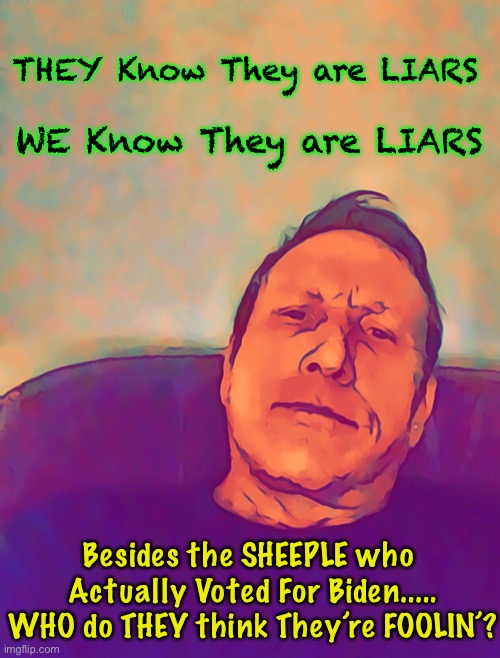 Unless you’re oblivious | THEY Know They are LIARS; WE Know They are LIARS; Besides the SHEEPLE who 
Actually Voted For Biden.....

WHO do THEY think They’re FOOLIN’? | image tagged in memes,dems greatest achievement,above doctorate level,setting the bar for deceit,fjb voters kissmyass | made w/ Imgflip meme maker
