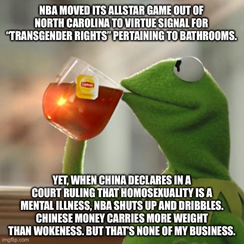 China does not care about gay people. NBA probably will not object. | NBA MOVED ITS ALLSTAR GAME OUT OF NORTH CAROLINA TO VIRTUE SIGNAL FOR “TRANSGENDER RIGHTS” PERTAINING TO BATHROOMS. YET, WHEN CHINA DECLARES IN A COURT RULING THAT HOMOSEXUALITY IS A MENTAL ILLNESS, NBA SHUTS UP AND DRIBBLES. CHINESE MONEY CARRIES MORE WEIGHT THAN WOKENESS. BUT THAT’S NONE OF MY BUSINESS. | image tagged in memes,but that's none of my business,kermit the frog,nba,transgender,china | made w/ Imgflip meme maker