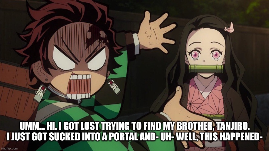 HELP ME!!! | UMM... HI. I GOT LOST TRYING TO FIND MY BROTHER, TANJIRO. I JUST GOT SUCKED INTO A PORTAL AND- UH- WELL, THIS HAPPENED- | image tagged in our nezuko | made w/ Imgflip meme maker