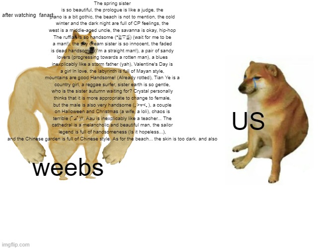 FANART TO WEEBS IS TOO ANNOYIING | The spring sister is so beautiful, the prologue is like a judge, the piano is a bit gothic, the beach is not to mention, the cold winter and the dark night are full of CP feelings, the west is a middle-aged uncle, the savanna is okay, hip-hop The ruffian is so handsome (*≧▽≦) (wait for me to be a man!), the sky dream sister is so innocent, the faded is dead handsome! (I'm a straight man!), a pair of sandy lovers (progressing towards a rotten man), a blues inexplicably like a storm father (yah), Valentine's Day is a girl in love, the labyrinth is full of Mayan style, mountains are good Handsome! (Already rotted), Tian Ye is a country girl, a reggae surfer, sister earth is so gentle, who is the sister autumn waiting for? Crystal personally thinks that it is more appropriate to change to female, but the male is also very handsome (｡>∀<｡), a couple on Halloween and Christmas (a wife, a loli), chaos is terrible (ﾟ⊿ﾟ)ﾂ, Aau is inexplicably like a teacher... The cathedral is a melancholic and beautiful man, the sailor legend is full of handsomeness (Is it hopeless...), and the Chinese garden is full of Chinese style. As for the beach... the skin is too dark. and also; after watching  fanart:; US; weebs | image tagged in memes,buff doge vs cheems | made w/ Imgflip meme maker