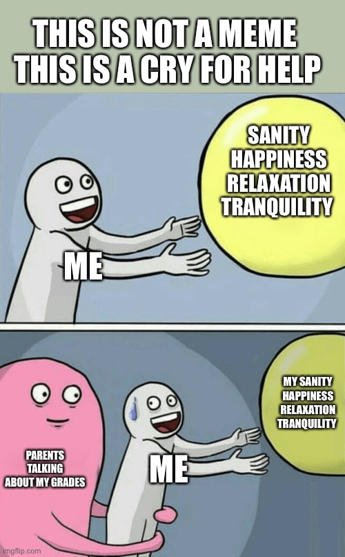 Help me out of this pit of heck called stress and depression |  THIS IS NOT A MEME 
THIS IS A CRY FOR HELP; SANITY HAPPINESS RELAXATION TRANQUILITY; ME; MY SANITY HAPPINESS RELAXATION TRANQUILITY; PARENTS TALKING ABOUT MY GRADES; ME | image tagged in memes,running away balloon | made w/ Imgflip meme maker