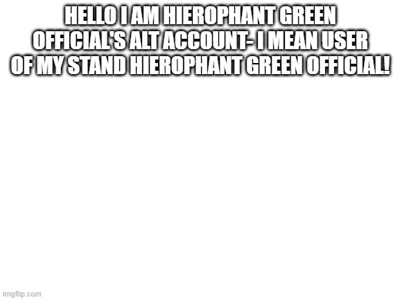 yep | HELLO I AM HIEROPHANT GREEN OFFICIAL'S ALT ACCOUNT- I MEAN USER OF MY STAND HIEROPHANT GREEN OFFICIAL! | image tagged in blank white template | made w/ Imgflip meme maker