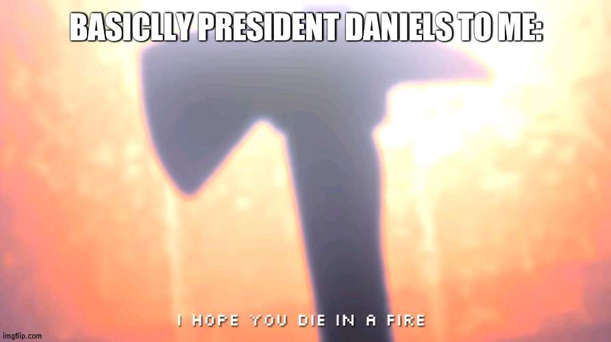 Don't see why he's mad :/ | BASICLLY PRESIDENT DANIELS TO ME: | image tagged in die in a fire,mad | made w/ Imgflip meme maker
