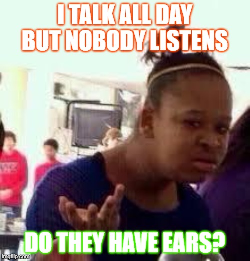 They have no ears | I TALK ALL DAY BUT NOBODY LISTENS; DO THEY HAVE EARS? | image tagged in bruh | made w/ Imgflip meme maker