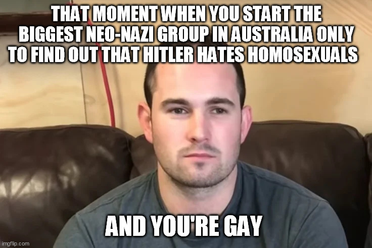 Thomas sewell the gay nazi | THAT MOMENT WHEN YOU START THE BIGGEST NEO-NAZI GROUP IN AUSTRALIA ONLY TO FIND OUT THAT HITLER HATES HOMOSEXUALS; AND YOU'RE GAY | image tagged in thomas sewell is gay,thomas sewell,australia,gay nazi | made w/ Imgflip meme maker