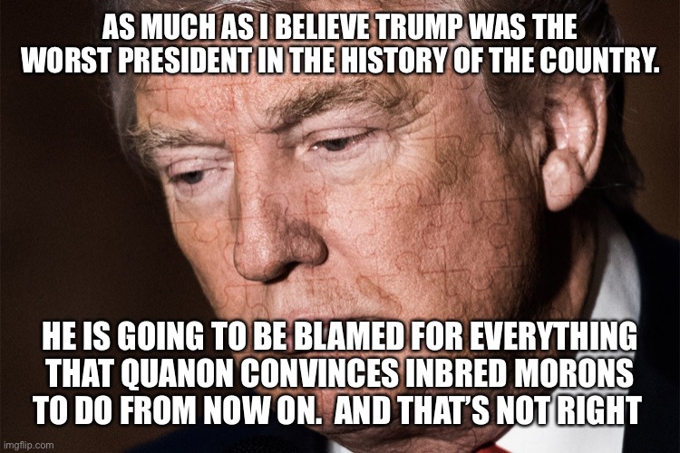 Trump Sad | AS MUCH AS I BELIEVE TRUMP WAS THE WORST PRESIDENT IN THE HISTORY OF THE COUNTRY. HE IS GOING TO BE BLAMED FOR EVERYTHING THAT QUANON CONVINCES INBRED MORONS TO DO FROM NOW ON.  AND THAT’S NOT RIGHT | image tagged in trump sad | made w/ Imgflip meme maker