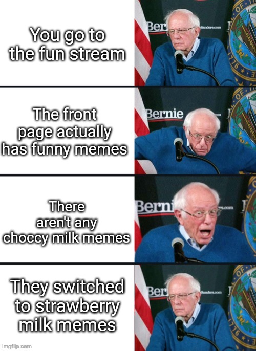 Bernie Sander Reaction (change) | You go to the fun stream; The front page actually has funny memes; There aren't any choccy milk memes; They switched to strawberry milk memes | image tagged in bernie sander reaction change | made w/ Imgflip meme maker