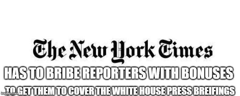 nyt | HAS TO BRIBE REPORTERS WITH BONUSES; TO GET THEM TO COVER THE WHITE HOUSE PRESS BREIFINGS | image tagged in nyt | made w/ Imgflip meme maker