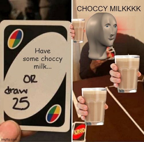 CHOCCY MILKKKKKKKKKKKKKKKKKKKKKKKKKKKKKKKKKKKKKKKKKKKKKKKKKKKKKKKKKKKKKKKKKKKKKKKKKKKKKKKKKKKKKKKKKKKKKKKKKKKKKKKK | CHOCCY MILKKKK; Have some choccy milk... | image tagged in memes,uno draw 25 cards | made w/ Imgflip meme maker