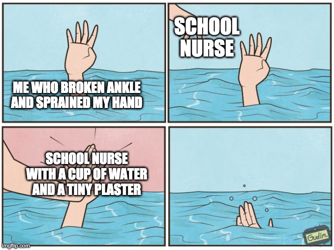 High five drown | SCHOOL NURSE; ME WHO BROKEN ANKLE AND SPRAINED MY HAND; SCHOOL NURSE WITH A CUP OF WATER AND A TINY PLASTER | image tagged in high five drown | made w/ Imgflip meme maker