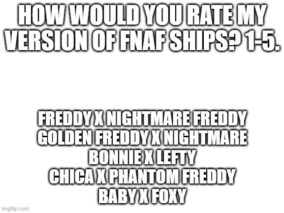 My take on FNAF, so no hate please | HOW WOULD YOU RATE MY VERSION OF FNAF SHIPS? 1-5. FREDDY X NIGHTMARE FREDDY
GOLDEN FREDDY X NIGHTMARE
BONNIE X LEFTY
CHICA X PHANTOM FREDDY
BABY X FOXY | image tagged in blank white template,fnaf,ships,ratings | made w/ Imgflip meme maker