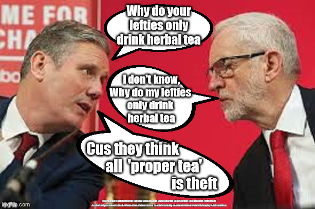 Starmer v Corbyn - Property is theft | Why do your lefties only drink herbal tea; I don't know,
Why do my lefties 
only drink 
herbal tea; Cus they think 
               all  'proper tea' 
                                           is theft; #Starmerout #GetStarmerOut #Labour #JonLansman #wearecorbyn #KeirStarmer #DianeAbbott #McDonnell #cultofcorbyn #labourisdead #Momentum #labourracism #socialistsunday #nevervotelabour #socialistanyday #Antisemitism | image tagged in kier starmer jeremy corbyn,labourisdead,cultofcorbyn,communist socialist,marxist v capitalism,starme does stand-up | made w/ Imgflip meme maker