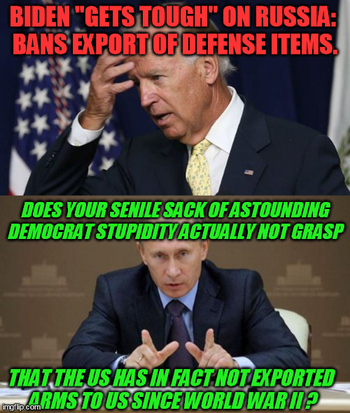 Moscow was actually baffled with this act of Democrat Alzheimer's   :-O | BIDEN "GETS TOUGH" ON RUSSIA: 
BANS EXPORT OF DEFENSE ITEMS. DOES YOUR SENILE SACK OF ASTOUNDING DEMOCRAT STUPIDITY ACTUALLY NOT GRASP; THAT THE US HAS IN FACT NOT EXPORTED 
ARMS TO US SINCE WORLD WAR II ? | image tagged in joe biden worries,vladimir putin,corruption,incompetence,election 2020,trump 2020 | made w/ Imgflip meme maker