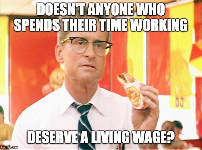 Falling Down - Michael Douglas - Fast Food | DOESN'T ANYONE WHO SPENDS THEIR TIME WORKING; DESERVE A LIVING WAGE? | image tagged in falling down - michael douglas - fast food | made w/ Imgflip meme maker