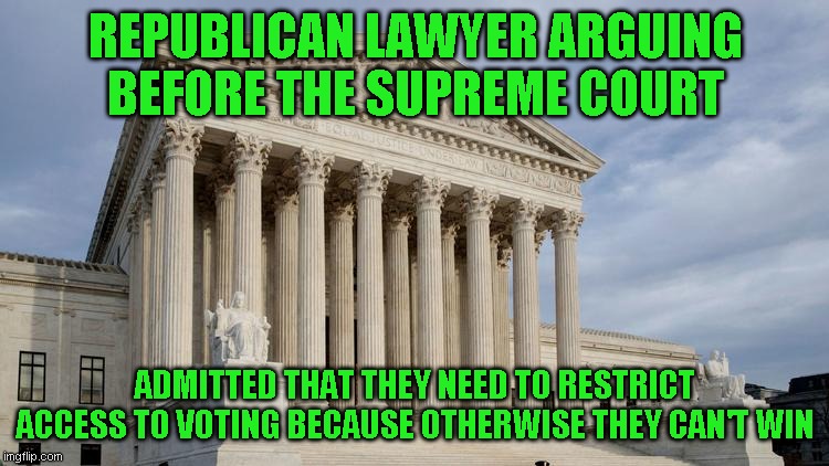 Worse is the court is likely to vote in their favor because conservatives love the law until it effects them | REPUBLICAN LAWYER ARGUING BEFORE THE SUPREME COURT; ADMITTED THAT THEY NEED TO RESTRICT ACCESS TO VOTING BECAUSE OTHERWISE THEY CAN'T WIN | image tagged in supreme court | made w/ Imgflip meme maker