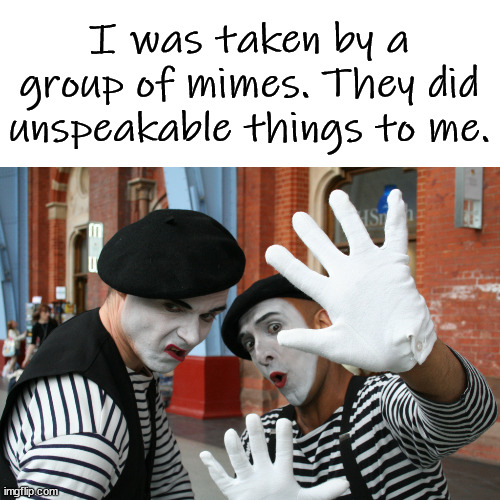 Mimes of Wrath | I was taken by a group of mimes. They did unspeakable things to me. | image tagged in mimes of wrath,eyeroll | made w/ Imgflip meme maker