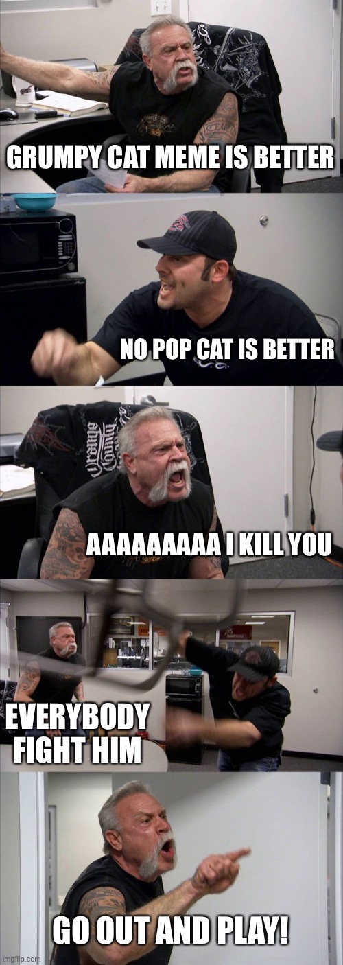 American Chopper Argument | GRUMPY CAT MEME IS BETTER; NO POP CAT IS BETTER; AAAAAAAAA I KILL YOU; EVERYBODY FIGHT HIM; GO OUT AND PLAY! | image tagged in memes,american chopper argument | made w/ Imgflip meme maker